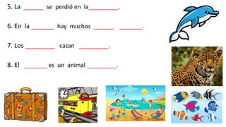 5. La ______ se perdió en la_________.
6. En la _______ hay muchos ______ _______.
7. Los _________ cazan _________.
8. El _______ es un animal _________.
 