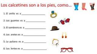 Los calcetines son a los pies, como…
1. El anillo es a __________________
2. Los guantes es a _______________
3. El sombrero es a ________________
4. Los aretes es a _________________
5. La pulsera es a _________________
6. Los lentes es a __________________
 