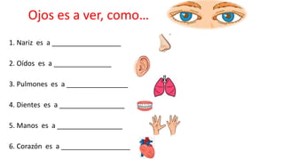 Ojos es a ver, como…
1. Nariz es a __________________
2. Oídos es a _______________
3. Pulmones es a ________________
4. Dientes es a _________________
5. Manos es a _________________
6. Corazón es a __________________
 