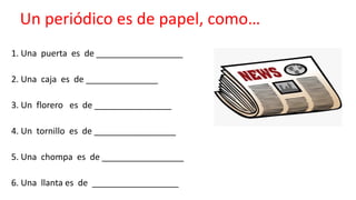 Un periódico es de papel, como…
1. Una puerta es de __________________
2. Una caja es de _______________
3. Un florero es de ________________
4. Un tornillo es de _________________
5. Una chompa es de _________________
6. Una llanta es de __________________
 