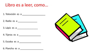 Libro es a leer, como…
1. Televisión es a __________________
2. Radio es a _______________
3. Lápiz es a ________________
4. Tijeras es a _________________
5. Escoba es a _________________
6. Plancha es a __________________
 