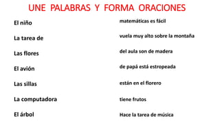 UNE PALABRAS Y FORMA ORACIONES
El niño
La tarea de
Las flores
El avión
Las sillas
La computadora
El árbol
matemáticas es fácil
vuela muy alto sobre la montaña
del aula son de madera
de papá está estropeada
están en el florero
tiene frutos
Hace la tarea de música
 