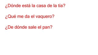¿Dónde está la casa de la tía?
¿Qué me da el vaquero?
¿De dónde sale el pan?
 