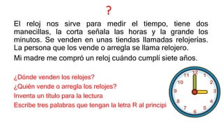 ?
El reloj nos sirve para medir el tiempo, tiene dos
manecillas, la corta señala las horas y la grande los
minutos. Se venden en unas tiendas llamadas relojerías.
La persona que los vende o arregla se llama relojero.
Mi madre me compró un reloj cuándo cumplí siete años.
¿Dónde venden los relojes?
¿Quién vende o arregla los relojes?
Inventa un título para la lectura
Escribe tres palabras que tengan la letra R al principio
 
