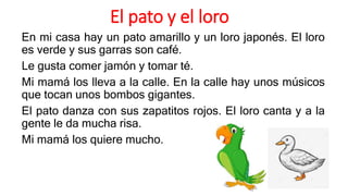 El pato y el loro
En mi casa hay un pato amarillo y un loro japonés. El loro
es verde y sus garras son café.
Le gusta comer jamón y tomar té.
Mi mamá los lleva a la calle. En la calle hay unos músicos
que tocan unos bombos gigantes.
El pato danza con sus zapatitos rojos. El loro canta y a la
gente le da mucha risa.
Mi mamá los quiere mucho.
 