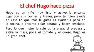 El chef Hugo hace pizza
Hugo es un niño muy listo y activo, le encanta
jugar con sus coches y trenes, pero también ayuda
en casa. Lo que más le gusta es ayudar a papá en
la cocina, le encanta pelar patatas y hacer ensalada.
Pero lo que mejor le sale es la pizza, el prepara y
estira la masa, pone el tomate y el queso. Hugo es
un gran chef.
 