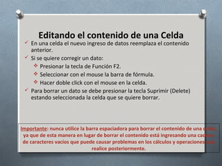 Editando el contenido de una Celda

 En una celda el nuevo ingreso de datos reemplaza el contenido

anterior.
 Si se quiere corregir un dato:
 Presionar la tecla de Función F2.
 Seleccionar con el mouse la barra de fórmula.
 Hacer doble click con el mouse en la celda.
 Para borrar un dato se debe presionar la tecla Suprimir (Delete)
estando seleccionada la celda que se quiere borrar.

Importante: nunca utilice la barra espaciadora para borrar el contenido de una celda,
ya que de esta manera en lugar de borrar el contenido está ingresando una cadena
de caracteres vacíos que puede causar problemas en los cálculos y operaciones que
realice posteriormente.

 