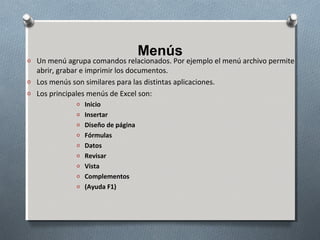 Menús

o Un menú agrupa comandos relacionados. Por ejemplo el menú archivo permite

abrir, grabar e imprimir los documentos.
o Los menús son similares para las distintas aplicaciones.
o Los principales menús de Excel son:
o Inicio
o Insertar
o Diseño de página
o Fórmulas
o Datos
o Revisar
o Vista
o Complementos
o (Ayuda F1)

 
