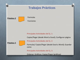 Trabajos Prácticos
Práctico 2

Formulas
Funciones

Principales Actividades del Ej. 1:
Copiar/Pegar (desde Word a Excel); Configurar página
Práctico 3

Principales Actividades del Ej. 2:
Formulas/ Copiar/Pegar (desde Excel a Word); Guardar
como
Principales Actividades del Ej. 3:
Ordenar; Gráficos; Copiar/Pegar (gráficos)

 