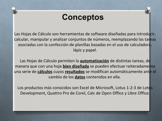 Conceptos
Las Hojas de Cálculo son herramientas de software diseñadas para introducir,
calcular, manipular y analizar conjuntos de números, reemplazando las tareas
asociadas con la confección de planillas basadas en el uso de calculadora,
lápiz y papel.
Las Hojas de Cálculo permiten la automatización de distintas tareas, de
manera que con una hoja bien diseñada se pueden efectuar reiteradamente
una serie de cálculos cuyos resultados se modifican automáticamente ante el
cambio de los datos contenidos en ella.
Los productos más conocidos son Excel de Microsoft, Lotus 1-2-3 de Lotus
Development, Quattro Pro de Corel, Calc de Open Office y Libre Office.

 