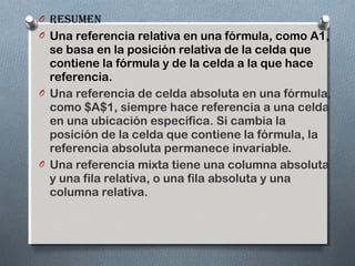 O Resumen
O Una referencia relativa en una fórmula, como A1,

se basa en la posición relativa de la celda que
contiene la fórmula y de la celda a la que hace
referencia.
O Una referencia de celda absoluta en una fórmula,
como $A$1, siempre hace referencia a una celda
en una ubicación específica. Si cambia la
posición de la celda que contiene la fórmula, la
referencia absoluta permanece invariable.
O Una referencia mixta tiene una columna absoluta
y una fila relativa, o una fila absoluta y una
columna relativa.

 
