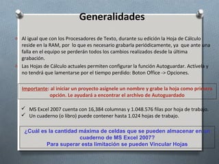 Generalidades
o Al igual que con los Procesadores de Texto, durante su edición la Hoja de Cálculo

reside en la RAM, por lo que es necesario grabarla periódicamente, ya que ante una
falla en el equipo se perderán todos los cambios realizados desde la última
grabación.
o Las Hojas de Cálculo actuales permiten configurar la función Autoguardar. Actívela y
no tendrá que lamentarse por el tiempo perdido: Boton Office -> Opciones.
Importante: al iniciar un proyecto asígnele un nombre y grabe la hoja como primera
opción. Le ayudará a encontrar el archivo de Autoguardado
 MS Excel 2007 cuenta con 16,384 columnas y 1.048.576 filas por hoja de trabajo.
 Un cuaderno (o libro) puede contener hasta 1.024 hojas de trabajo.
¿Cuál es la cantidad máxima de celdas que se pueden almacenar en un
cuaderno de MS Excel 2007?
Para superar esta limitación se pueden Vincular Hojas

 