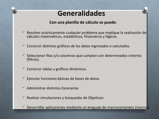 Generalidades
Con una planilla de cálculo se puede:
 Resolver prácticamente cualquier problema que implique la realización de

cálculos matemáticos, estadísticos, financieros y lógicos.

 Construir distintos gráficos de los datos ingresados o calculados.
 Seleccionar filas y/o columnas que cumplan con determinados criterios

(filtros).

 Construir tablas y gráficos dinámicos.
 Ejecutar funciones básicas de bases de datos.
 Administrar distintos Escenarios
 Realizar simulaciones y búsquedas de Objetivos
 Desarrollar aplicaciones mediante un lenguaje de macrocomandos (macros).

 