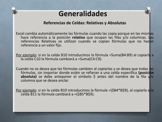 Generalidades
Referencias de Celdas: Relativas y Absolutas
Excel cambia automáticamente las fórmulas cuando las copia porque en las mismas
hace referencia a la posición relativa que ocupan las filas y/o columnas. Las
referencias Relativas se utilizan cuando se copian fórmulas que no hacen
referencia a un valor fijo.
Por ejemplo: si en la celda B10 introducimos la fórmula =Suma(B4:B9) al copiarla a
la celda C10 la fórmula cambiará a =Suma(C4:C9).
Cuando no se desea que las fórmulas cambien al copiarlas y se desea que todas las
fórmulas, sin importar donde estén se refieran a una celda específica (posición
absoluta) se debe anteponer el símbolo $ antes del nombre de la fila y/o
columna que se desea anclar.
Por ejemplo: si en la celda B10 introducimos la fórmula =($B4*B$9), al copiarla a la
celda B11 la fórmula cambiará a =($B5*B$9).

 