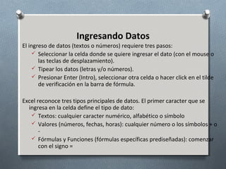 Ingresando Datos
El ingreso de datos (textos o números) requiere tres pasos:
 Seleccionar la celda donde se quiere ingresar el dato (con el mouse o
las teclas de desplazamiento).
 Tipear los datos (letras y/o números).
 Presionar Enter (Intro), seleccionar otra celda o hacer click en el tilde
de verificación en la barra de fórmula.
Excel reconoce tres tipos principales de datos. El primer caracter que se
ingresa en la celda define el tipo de dato:
 Textos: cualquier caracter numérico, alfabético o símbolo
 Valores (números, fechas, horas): cualquier número o los símbolos + o
 Fórmulas y Funciones (fórmulas específicas prediseñadas): comenzar
con el signo =

 