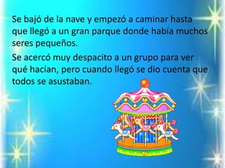 Se bajó de la nave y empezó a caminar hasta que llegó a un gran parque donde había muchos seres pequeños. 
Se acercó muy despacito a un grupo para ver qué hacían, pero cuando llegó se dio cuenta que todos se asustaban.  