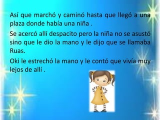 Asíquemarchóycaminóhastaquellegóaunaplazadondehabíaunaniña. 
SeacercóallídespacitoperolaniñanoseasustósinoquelediolamanoyledijoquesellamabaRuas. 
Okileestrechólamanoylecontóquevivíamuylejosdeallí.  