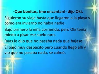 -Qué bonitas, ¡me encantan!-dijo Oki. 
Siguieron su viaje hasta que llegaron a la playa y como era invierno no había nadie. 
Bajó primero la niña corriendo, pero Okitenía miedo a pisar ese suelo raro. 
Ruasle dijo que no pasaba nada que bajase. 
Él bajó muy despacito pero cuando llegó allí y vio que no pasaba nada, se calmó.  