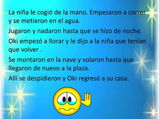 La niña le cogió de la mano. Empezaron a correr y se metieron en el agua. 
Jugaron y nadaron hasta que se hizo de noche. 
Oki empezó a llorar y le dijo a la niña que tenían que volver . 
Se montaron en la nave y volaron hasta que llegaron de nuevo a la plaza. 
Allí se despidieron y Okiregresó a su casa.  