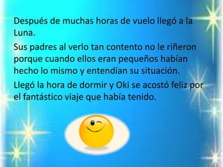 Después de muchas horas de vuelo llegó a la Luna. 
Sus padres al verlo tan contento no le riñeron porque cuando ellos eran pequeños habían hecho lo mismo y entendían su situación. 
Llegó la hora de dormir y Oki se acostó feliz por el fantástico viaje que había tenido.  