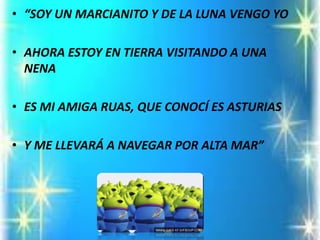 •“SOY UN MARCIANITO Y DE LA LUNA VENGO YO 
•AHORA ESTOY EN TIERRA VISITANDO A UNA NENA 
•ES MI AMIGA RUAS, QUE CONOCÍ ES ASTURIAS 
•Y ME LLEVARÁ A NAVEGAR POR ALTA MAR”  