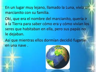 En un lugar muy lejano, llamado la Luna, vivía un marcianito con su familia. 
Oki, que era el nombre del marcianito, quería ir a la Tierra para saber cómo era y cómo vivían los seres que habitaban en ella, pero sus papás no le dejaban. 
Así que mientras ellos dormían decidió fugarse en una nave .  