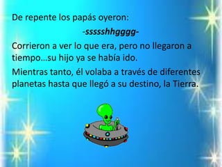 De repente los papás oyeron: 
-ssssshhgggg- 
Corrieron a ver lo que era, pero no llegaron a tiempo…su hijo ya se había ido. 
Mientras tanto, él volaba a través de diferentes planetas hasta que llegó a su destino, la Tierra.  