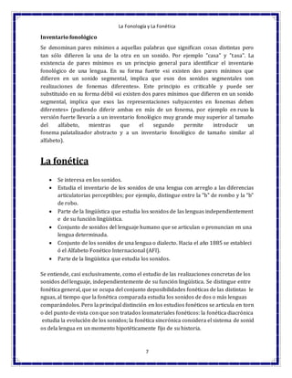 La Fonología y La Fonética
7
Inventario fonológico
Se denominan pares mínimos a aquellas palabras que significan cosas distintas pero
tan sólo difieren la una de la otra en un sonido. Por ejemplo "casa" y "tasa". La
existencia de pares mínimos es un principio general para identificar el inventario
fonológico de una lengua. En su forma fuerte «si existen dos pares mínimos que
difieren en un sonido segmental, implica que esos dos sonidos segmentales son
realizaciones de fonemas diferentes». Este principio es criticable y puede ser
substituido en su forma débil «si existen dos pares mínimos que difieren en un sonido
segmental, implica que esos las representaciones subyacentes en fonemas deben
diferentes» (pudiendo diferir ambas en más de un fonema, por ejemplo en ruso la
versión fuerte llevaría a un inventario fonológico muy grande muy superior al tamaño
del alfabeto, mientras que el segundo permite introducir un
fonema palatalizador abstracto y a un inventario fonológico de tamaño similar al
alfabeto).
La fonética
 Se interesa en los sonidos.
 Estudia el inventario de los sonidos de una lengua con arreglo a las diferencias
articulatorias perceptibles; por ejemplo, distingue entre la "b" de rombo y la “b”
de robo.
 Parte de la lingüística que estudia los sonidos de las lenguas independientement
e de su función lingüística.
 Conjunto de sonidos del lenguaje humano que se articulan o pronuncian en una
lengua determinada.
 Conjunto de los sonidos de una lengua o dialecto. Hacia el año 1885 se estableci
ó el Alfabeto Fonético Internacional (AFI).
 Parte de la lingüística que estudia los sonidos.
Se entiende, casi exclusivamente, como el estudio de las realizaciones concretas de los
sonidos del lenguaje, independientemente de su función lingüística. Se distingue entre
fonética general, que se ocupa del conjunto deposibilidades fonéticas de las distintas le
nguas, al tiempo que la fonética comparada estudia los sonidos de dos o más lenguas
comparándolos. Pero la principal distinción en los estudios fonéticos se articula en torn
o del punto de vista con que son tratados losmateriales fonéticos: la fonética diacrónica
estudia la evolución de los sonidos; la fonética sincrónica considera el sistema de sonid
os dela lengua en un momento hipotéticamente fijo de su historia.
 