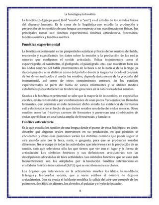 La Fonología y La Fonética
8
La fonética (del griego φωνή fōnḗ "sonido" o "voz") es el estudio de los sonidos físicos
del discurso humano. Es la rama de la lingüística que estudia la producción y
percepción de los sonidos de una lengua con respecto a sus manifestaciones físicas. Sus
principales ramas son: fonética experimental, fonética articulatoria, fonemática,
fonética acústica y fonética auditiva.
Fonética experimental
La fonética experimental es las propiedades acústicas y físicas de los sonidos del habla,
reuniendo y cuantificando los datos sobre la emisión y la producción de las ondas
sonoras que configuran el sonido articulado. Utiliza instrumentos como el
espectrógrafo, el nasómetro, el glotógrafo, el palatógrafo, etc., que muestran bien sea
las ondas sonoras del habla provenientes de la boca o de la nariz o de la laringe, ya
descompuestas, o las distintas zonas del paladar donde la lengua ha tocado el conjunto
de los datos analizados al medir los sonidos, depende únicamente de la precisión del
instrumental, así como de otros conocimientos conexos. En los estudios
experimentales, se parte del habla de varios informantes y se utilizan medios
estadísticos para establecer las tendencias generales en la naturaleza de los sonidos.
Gracias a la fonética experimental se sabe que la mayoría de los sonidos, en especial las
vocales, están constituidos por combinaciones de unas pocas frecuencias, los llamados
formantes, que permiten al oído reconocer dicho sonido. La existencia de formantes
está relacionada con el hecho de que dichos sonidos son de hecho ondas sonoras. Otros
sonidos como las fricativas carecen de formantes y presentan una combinación de
ondas aperiódicas en una banda amplia de frecuencias. y bandas ≅
Fonética articulatoria
Es la que estudia los sonidos de una lengua desde el punto de vista fisiológico; es decir,
describe qué órganos orales intervienen en su producción, en qué posición se
encuentran y cómo esas posiciones varían los distintos caminos que puede seguir el
aire cuando sale por la boca, nariz, o garganta, para que se produzcan sonidos
diferentes. No se ocupa de todas las actividades que intervienen en la producción de un
sonido, sino que selecciona sólo las que tienen que ver con el lugar y la forma de
articulación. Los símbolos fonéticos y sus definiciones articulatorias son las
descripciones abreviadas de tales actividades. Los símbolos fonéticos que se usan más
frecuentemente son los adoptados por la Asociación Fonética Internacional en
el alfabeto fonético internacional (A.F.I.) que se escriben entre corchetes.
Los órganos que intervienen en la articulación móviles los labios, la mandíbula,
la lengua y las cuerdas vocales, que a veces reciben el nombre de órganos
articulatorios. Con su ayuda el hablante modifica la salida del aire que procede de los
pulmones. Son fijos los dientes, los alveolos, el paladar y el velo del paladar.
 