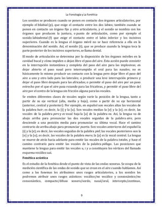 La Fonología y La Fonética
9
Los sonidos se producen cuando se ponen en contacto dos órganos articulatorios, por
ejemplo el bilabial (p), que exige el contacto entre los dos labios; también cuando se
ponen en contacto un órgano fijo y otro articulatorio, y el sonido se nombra con los
órganos que producen la juntura, o punto de articulación, como por ejemplo el
sonido labiodental (f) que exige el contacto entre el labio inferior y los incisivos
superiores. Cuando es la lengua el órgano móvil no se hace referencia a ella en la
denominación del sonido. Así, el sonido (t), que se produce cuando la lengua toca la
parte posterior de los incisivos superiores, se llama dental.
El modo de articulación se determina por la disposición de los órganos móviles en la
cavidad bucal y cómo impiden o dejan libre el paso del aire. Esta acción puede consistir
en la interrupción instantánea y completa del paso del aire para las implosivas; en
dejar abierto el paso nasal pero interrumpido el oral para las nasales; no es
básicamente lo mismo producir un contacto con la lengua pero dejar libre el paso del
aire a uno y otro lado para las laterales; o producir una leve interrupción primero y
dejar el paso libre después para las africadas; o permitir el paso del aire por un paso
estrecho por el que el aire pasa rozando para las fricativas, y permitir el paso libre del
aire por el centro de la lengua sin fricción alguna para las vocales.
Se emiten diferentes clases de vocales según varíe la posición de la lengua, tanto a
partir de su eje vertical (alta, media y baja), como a partir de su eje horizontal
(anterior, central y posterior). Por ejemplo, en español son vocales altas las vocales de
la palabra huir; es decir, la [i] y la [u]. Son vocales medias la [e] y la [o]; es decir, las
vocales de la palabra pero y es vocal baja la [a] de la palabra va. Así, la lengua va de
abajo arriba para pronunciar las dos vocales seguidas de la palabra aire, pero
desciende a una posición media para pronunciar su última vocal. Hace el camino
contrario de arriba abajo para pronunciar puerta. Son vocales anteriores del español la
[i] y la [e]; es decir, las vocales seguidas de la palabra piel; las vocales posteriores son la
[o] y la [u]; es decir, las vocales de la palabra muro; la [a] es la vocal central. La lengua
se mueve de atrás hacia adelante para emitir las vocales de la palabra totales, y hace el
camino contrario para emitir las vocales de la palabra piélago. Las posiciones que
mantiene la lengua para emitir las vocales u, i y a constituyen los vértices del llamado
esquema vocálico uai.
Fonética acústica
Es el estudio de la fonética desde el punto de vista de las ondas sonoras. Se ocupa de la
medición científica de las ondas de sonido que se crean en el aire cuando hablamos. Así
como a los fonemas les atribuimos unos rasgos articulatorios, a los sonidos les
podremos atribuir unos rasgos acústicos: vocálico/no vocálico y consonántico/no
consonántico, compacto/difuso sonoro/sordo, nasal/oral, intercepto/continuo,
 