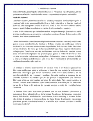La Fonología y La Fonética
10
estridente/mate, grave/agudo. Estas mediciones se reflejan en espectrogramas, en los
que quedan reflejados los distintos formantes en que se descomponen los sonidos.
Fonética auditiva
La fonética auditiva, también denominada fonética perceptiva, trata de la percepción a
través del oído de los sonidos del habla (George Yule). Considera la fonética desde el
punto de vista del oyente. Estudia la manera cómo el oído reacciona ante las ondas
sonoras (audición) así como la interpretación de tales ondas (percepción).
El oído es un dispositivo que tiene como misión recoger la energía, que lleva una onda
acústica, en el tímpano y convertirla en impulsos nerviosos. Consta de tres partes: oído
externo, oído medio y oído interno.
Dentro de la ciencia conocida como lingüística encontramos una rama muy importante
que se conoce como fonética. La fonética se dedica a estudiar los sonidos que emite la
voz humana, su formación y sus variantes dependiendo de la posición de las diferentes
partes del sistema del habla que incluyen desde la lengua hasta órganos más internos
en la garganta. Cuando uno aprende un idioma no materno, la fonética siempre es una
pieza fundamental del proceso de aprendizaje ya que es la parte del idioma que nos
permite pronunciar cada sonido, cada palabra de la manera correcta, dejando de lado
la entonación típica del idioma que uno posee desde nacimiento y pronunciando las
palabras tal como hacen los nativos.
La fonética se interesa especialmente en analizar cómo el ser humano produce los
diferentes sonidos que luego se utilizan en el habla. En este sentido, la fonética crea
diferentes simbologías que buscan representar cada uno de esos sonidos a fin de
hacerlos más fáciles de reconocer y analizar. Así, cada palabra se compone de un
conjunto específico de sonidos que por lo general se representan con símbolos
diferentes a los que representan las letras del abecedario. Para comprenderlos, la
fonética también busca entender cómo cada sonido es producido por las diferentes
partes de la boca y del sistema de cuerdas vocales a modo de repetirlos luego
fácilmente.
La fonética tiene varias subramas que tienen que ver con distintas aplicaciones y
maneras de llevar adelante el uso de la lengua. Así, algunas de las ramas existentes
dentro de la fonética son la fonética experimental, la articulatoria y la acústica. Todas
ellas tratan de analizar el fenómeno físico del habla dentro de diferentes parámetros
que tienen que ver con cómo el sonido es producido, pero también con cómo el sonido
es enviado al exterior.
 