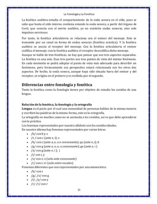 La Fonología y La Fonética
11
La fonética auditiva estudia el comportamiento de la onda sonora en el oído, pues se
sabe que hasta el oído interno continúa estando la onda sonora; a partir del órgano de
Corti, que conecta con el nervio auditivo, ya no existirán ondas sonoras, sino solo
impulsos nerviosos.
Por tanto, la fonética articulatoria se relaciona con el emisor del mensaje. Este se
transmite por un canal en forma de ondas sonoras (fonética acústica). Y la fonética
auditiva se asocia al receptor del mensaje. Con la fonética articulatoria el emisor
codifica el mensaje; con la fonética auditiva el receptor descodifica dicho mensaje.
Aunque se hable de tres fonéticas, no hay que pensar que son tres aspectos separados.
La fonética es una sola. Esas tres partes son tres puntos de vista del mismo fenómeno.
En cada momento se podrá adoptar el punto de vista más adecuado para describir un
fenómeno, pero forzosamente esa perspectiva estará relacionada con los otros dos
aspectos. De hecho, la onda sonora, aunque haya sido situada fuera del emisor y del
receptor, se origina en el primero y es recibida por el segundo.
Diferencias entre fonología y fonética
Tanto la fonética como la fonología tienen por objetivo de estudio los sonidos de una
lengua.
Relación de la fonética, la fonología y la ortografía
Lengua es el pacto por el cual una comunidad de personas hablan de la misma manera
y escriben las palabras de la misma forma, esto es la ortografía.
La ortografía en muchos casos no se acomoda a los sonidos, así es que debe aprenderse
con la práctica.
Los fonemas representados por nuestro alfabeto son los sonidosideales.
En nuestro idioma hay fonemas representados por varias letras:
 /b/ con b y v
 /z / con c (ante e, i); z
 /k/ con c (ante a, o, u o consonante); qu (ante e, i); k
 /g/ con g (ante a, o, u, o consonante); gu (ante e, i )
 /x/ con g (ante e, i ); j
 /i/ con i, y
 /s/ con s; x (solo ante consonante)
 /r/ con r; rr (solo entre vocales)
Fonemas diferentes que son representados por una misma letra:
 /k/ con c
 /g/, /x/ con g
 /i/, /y/ con y
 /r/ /r/ con r
 