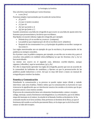 La Fonología y La Fonética
12
Una sola letra representada por varios fonemas
 x con /k+s/
Fonemas simples representados por la unión de varias letras
 /l/ por ll
 /r/ por rr (entre vocales)
 /c/ por ch
 /k/ por qu (ante e, i)
 /g/ por gu (ante e, i )
Cuando cometemos una falta de ortografía lo que ocurre es una falta de ajuste entre los
fonemas que pronunciamos y las letras que escribimos.
Hay fijadas en nuestro idioma reglas de ortografía, por ejemplo:
 Delante de p y b se escribe m y nunca n (campana)
 Las palabras que empiezan por ab-ob se escriben con b (objetivo)
 Después de las consonantes l-n-s y al principio de palabra se escribe r aunque se
lea como rr.
Las reglas mencionadas son un ejemplo de que la escritura y la pronunciación de las
palabras no siempre coinciden.
En el primer caso, la palabra campana, por ejemplo, se escribe con m antes de p, pero al
escuchar esta palabra en realidad oímos/káNpana/ ya que los fonemas /m/ y /n/ se
han neutralizado.
Lo mismo nos ocurre en el segundo caso, debemos escribir objetivo, aunque
oigamos /oBxetíbo/, aquí se neutralizan /p/ y /b/.
Por ello es importante aprender las reglas de ortografía, puesto que son un acuerdo de
la comunidad de hablantes de castellano, y fijarnos en que la pronunciación de las
palabras puede inducirnos a error. Así que es muy útil tener a mano un manual de
ortografía para resolver las dudas.
Fonetica y Comunicación
Estudiando la comunicación y su proceso se puede captar mejor dónde y cuándo
interviene cada área fonética. Dubois indica que la comunicación es el proceso en cuyo
transcurso la significación que un interlocutor asocia a los sonidos es la misma que la que
el oyente asocia a esos mismos sonidos.
El proceso de comunicación tiene seis elementos fundamentales: emisor, receptor,
código, mensaje, canal y fenómenos extralingüísticos. La articulación, que es la última
etapa del mensaje en el emisor, la estudia la la llamada fonética articulatoria. Se ha
avanzado mucho en el área acústica. Esta pertenece al dominio de la física, ya que el
fenómeno del sonido es un hecho puramente físico, en la etapa que va de la boca del
emisor al oído del receptor.
 