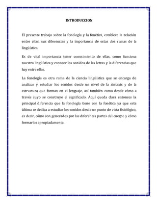 INTRODUCCION
El presente trabajo sobre la fonología y la fonética, establece la relación
entre ellas, sus diferencias y la importancia de estas dos ramas de la
lingüística.
Es de vital importancia tener conocimiento de ellas, como funciona
nuestra lingüística y conocer los sonidos de las letras y la diferencias que
hay entre ellas.
La fonología es otra rama de la ciencia lingüística que se encarga de
analizar y estudiar los sonidos desde un nivel de la sintaxis y de la
estructura que forman en el lenguaje, así también como desde cómo a
través suyo se construye el significado. Aquí queda clara entonces la
principal diferencia que la fonología tiene con la fonética ya que esta
última se dedica a estudiar los sonidos desde un punto de vista fisiológico,
es decir, cómo son generados por las diferentes partes del cuerpo y cómo
formarlosapropiadamente.
 