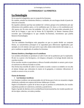 La Fonología y La Fonética
1
LA FONOLOGIA Y LA FONETICA
La fonología
Es la rama de la lingüística que se ocupa de los fonemas.
En cambio, estudia los elementos fónicos, o unidades, de una lengua desde el punto de
vista de su función.
En español, sabemos que hay una unidad /b/ en beso, porque si la cambiamos por /p/
obtenemos otra palabra: peso, y si la cambiamos por /t/, teso; y, si la sustituimos por
/k/, queso, etc. En este caso, las unidades /b/, /p/, /t/, /k/, que están actuando en el
nivel de la lengua, o que son la forma de la expresión, se llaman fonemas. (Para
recordar que la fonología es la que estudia los fonemas, inventemos que podría
llamarse fonemalogía).
Los fonemas
Son las unidades fonológicas más pequeñas en que se puede dividir un conjunto
fónico, su característica principal es la capacidad para diferenciar significados; por
ejemplo, no es lo mismo caro que carro o que cabo, todas están dentro del campo ca _ o,
pero cambian su significado al cambiar los fonemas.
Sistema fonético y fonológico en el castellano
Los sonidos articulados se producen al salir el aire de los pulmones por la expiración.
El aire va a parar a los bronquios, a la tráquea y después a la laringe donde están las
cuerdas vocales.
Si las cuerdas vocales se aproximan y vibran el sonido articulado es sonoro, pero si por
el contrario no vibran el sonido es sordo.
Una forma muy sencilla de saber si un sonido es sordo o sonoro es emitirlo en voz alta
al mismo tiempo que colocamos la mano en la garganta, si notamos vibraciones el
sonido es sonoro si no, es sordo.
Clases de fonemas
 Los fonemas vocálicos:
Los fonemas vocálicos son pronunciados de tal forma que el aire no encuentra ningún
obstáculo y además son capaces de formar sílabas por sí solos.
Según la localización o parte de la boca en que se produce su articulación, las vocales
españolas pueden ser anteriores, centrales, y posteriores.
Según el grado de abertura de la cavidad bucal al pronunciarlas, las vocales pueden ser
de tres tipos: abiertas, cerradas y medias.
 