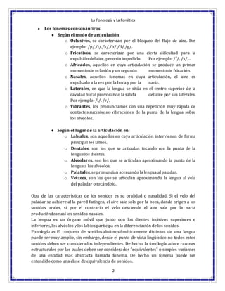 La Fonología y La Fonética
2
 Los fonemas consonánticos
 Según el modo de articulación
o Oclusivos, se caracterizan por el bloqueo del flujo de aire. Por
ejemplo: /p/,/t/,/k/,/b/,/d/,/g/.
o Fricativos, se caracterizan por una cierta dificultad para la
expulsión del aire, pero sin impedirlo. Por ejemplo: /f/, /s/,...
o Africados, aquellos en cuya articulación se produce un primer
momento de oclusión y un segundo momento de fricación.
o Nasales, aquellos fonemas en cuya articulación, el aire es
expulsado a la vez por la boca y por la nariz.
o Laterales, en que la lengua se sitúa en el centro superior de la
cavidad bucal provocando la salida del aire por sus laterales.
Por ejemplo: /l/, /r/.
o Vibrantes, los pronunciamos con una repetición muy rápida de
contactos sucesivos o vibraciones de la punta de la lengua sobre
los alveolos.
 Según el lugar de la articulación en:
o Labiales, son aquellos en cuya articulación intervienen de forma
principal los labios.
o Dentales, son los que se articulan tocando con la punta de la
lengua los dientes.
o Alveolares, son los que se articulan aproximando la punta de la
lengua a los alvéolos.
o Palatales, se pronuncian acercando la lengua al paladar.
o Vetares, son los que se articulan aproximando la lengua al velo
del paladar o tocándolo.
Otra de las características de los sonidos es su oralidad o nasalidad. Si el velo del
paladar se adhiere al la pared faríngea, el aire sale solo por la boca, dando origen a los
sonidos orales, si por el contrario el velo desciende el aire sale por la nariz
produciéndose así los sonidos nasales.
La lengua es un órgano móvil que junto con los dientes incisivos superiores e
inferiores, los alvéolos y los labios participa en la diferenciación de los sonidos.
Fonología es El conjunto de sonidos alófonos fonéticamente distintos de una lengua
puede ser muy amplio, sin embargo, desde el punto de vista lingüístico no todos estos
sonidos deben ser considerados independientes. De hecho la fonología aduce razones
estructurales por las cuales deben ser considerados "equivalentes" o simples variantes
de una entidad más abstracta llamada fonema. De hecho un fonema puede ser
entendido como una clase de equivalencia de sonidos.
 