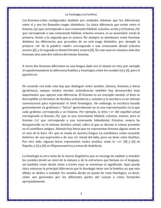 La Fonología y La Fonética
3
Los fonemas están configurados también por unidades mínimas que los diferencian
entre sí y son los llamados rasgos distintivos. La única diferencia que existe entre el
fonema /p/ que corresponde a una consonante bilabial, oclusiva, sorda y el fonema /b/
que corresponde a una consonante bilabial, oclusiva sonora, es su sonoridad: sorda la
primera, frente a la segunda que es sonora. No siempre se mantienen como fonemas
distintos las diferencias que proceden de un solo rasgo distintivo, por ejemplo la
primera <d> de la palabra <dedo> corresponde a una consonante dental oclusiva
sonora [d], y la segunda es dental fricativa sonora [ð]. En este caso no estamos ante dos
fonemas sino ante dos valores del mismo fonema.
A veces dos fonemas diferentes en una lengua dada son el mismo en otra, por ejemplo
el español mantiene la diferencia fonética y fonológica entre los sonidos [r] y [l], pero el
japonés no.
De acuerdo con todo esto hay que distinguir entre sonidos (fonos), fonemas y letras
(grafemas), aunque existen muchas coincidencias también hay desacuerdos muy
importantes que apoyan esta diferencia. El fonema es un concepto mental, el fono es
descriptible en términos de fonética articulatoria y acústica y la escritura es un sistema
convencional para representar el nivel fonológico. Sin embargo, la escritura basada
generalmente en grafemas o "letras" generalmente no es una representación en la que
cada grafema corresponda a un fonema. Por ejemplo, la letra <v> del español actual
corresponde al fonema /b/ que es una consonante bilabial, oclusiva, sonora; pero el
fonema /v/ que corresponde a una consonante labiodental, fricativa, sonora ha
desaparecido en el sistema fonético actual, sobre el que se discute si estuvo presente
en el castellano antiguo. Además hay letras que no representan fonema alguno como es
el caso de la letra <h> que es muda en nuestra lengua. La escribimos como recuerdo
histórico de una aspiración o de una <f> inicial del latín, pero no tiene valor fonético.
Por otro lado, algunas letras representan varios sonidos, como la <c>: [θ] y [k] en
España, y [s] y [k] en Hispanoamérica y zonas de Andalucía.
La fonología es otra rama de la ciencia lingüística que se encarga de analizar y estudiar
los sonidos desde un nivel de la sintaxis y de la estructura que forman en el lenguaje,
así también como desde cómo a través suyo se construye el significado. Aquí queda
clara entonces la principal diferencia que la fonología tiene con la fonética ya que esta
última se dedica a estudiar los sonidos desde un punto de vista fisiológico, es decir,
cómo son generados por las diferentes partes del cuerpo y cómo formarlos
apropiadamente.
 
