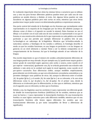 La Fonología y La Fonética
4
Es realmente importante observar cómo las mismas letras o caracteres que se utilizan
una y otra vez para formar diferentes palabras pueden tener por cada una de esas
palabras un sonido diverso y distinto al resto. Así, algunas letras pueden ser más
duraderas en algunas palabras pero más cortas en otras, mientras que otras letras
pueden tener mayor poder sonoro en determinadas palabras o expresiones sonoras.
Una parte central del estudio de la fonología son los fonemas que normalmente están
representados en la mayoría de los lenguajes por las letras del alfabeto (aunque en
idiomas como el chino o el japonés no sucede lo mismo). Estos fonemas no son el
dibujo o el carácter con el cual cada uno de esos sonidos es representado si no que el
fonema es una construcción abstracta de lo que representa en cada palabra ese sonido
particular y que nos permite por ejemplo diferenciar la palabra loto de voto.
La fonología es un subcampo de la lingüística. Mientras que la fonética estudia la
naturaleza acústica y fisiológica de los sonidos o alófonos, la fonología describe el
modo en que los sonidos funcionan, en una lengua en particular o en las lenguas en
general, en un nivel abstracto o mental. Viene a ser la síntesis comparativa en el
comportamiento de los fonemas. Así que la fonología atiende al uso vehicular de la
lengua.
Una noción importante es que el número de sonidos articulatoriamente diferentes de
una lengua puede ser muy elevado. Así por ejemplo una /s/ puede tener mayor grado o
menor grado de sonoridad según aparezca ante sorda o sonora, como sucede en el
par esperar - esmerar(se), igualmente una /k/ se articula generando una oclusión más
adelante o más atrás en la cavidad oral según la vocal siguiente, como sucede en el
par quiero - cucurucho. Esas diferencias sutiles, aunque medibles empíricamente,
generalmente son irrelevantes, ya que son articulaciones secundarias automáticas y no
permiten distinguir unas palabras de otras. Así, aunque la diferencia entre el sonido
/k/ de quitar [k̟iˈtaɾ] y el sonido /k/ de catar [k̠aˈtaɾ] no es relevante, sí lo son otras
diferencias como la /p/ de pitar y la /k/ de quitar. En el primer caso, donde la
diferencia es irrelevante para la diferenciación, se dice que es alofónica, mientras que
en el segundo caso es relevante y se dice que es fonémica.
Debido a eso, los lingüistas usan los corchetes [ ] para representar con diferente grado
de detalle las transcripciones fonéticas (alofónicas) de los sonidos, mientras que se
usan las barras / / para representar la transcripción fonémica. En una transcripción
fonética se usan signos concretos para cada diferencia medible, mientras que en una
transcripción fonémica sólo tienen signos diferentes los sonidos que son
fonémicamente diferentes (y por tanto susceptibles de llevar a diferencias de
significado).
 