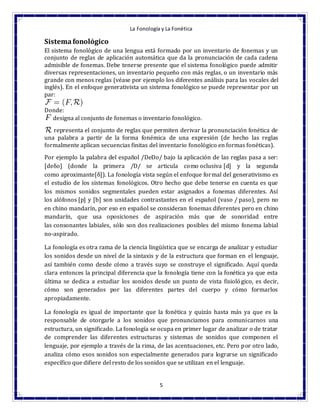 La Fonología y La Fonética
5
Sistemafonológico
El sistema fonológico de una lengua está formado por un inventario de fonemas y un
conjunto de reglas de aplicación automática que da la pronunciación de cada cadena
admisible de fonemas. Debe tenerse presente que el sistema fonológico puede admitir
diversas representaciones, un inventario pequeño con más reglas, o un inventario más
grande con menos reglas (véase por ejemplo los diferentes análisis para las vocales del
inglés). En el enfoque generativista un sistema fonológico se puede representar por un
par:
Donde:
designa al conjunto de fonemas o inventario fonológico.
representa el conjunto de reglas que permiten derivar la pronunciación fonética de
una palabra a partir de la forma fonémica de una expresión (de hecho las reglas
formalmente aplican secuencias finitas del inventario fonológico en formas fonéticas).
Por ejemplo la palabra del español /DeDo/ bajo la aplicación de las reglas pasa a ser:
[deδo] (donde la primera /D/ se articula como oclusiva [d] y la segunda
como aproximante[δ]). La fonología vista según el enfoque formal del generativismo es
el estudio de los sistemas fonológicos. Otro hecho que debe tenerse en cuenta es que
los mismos sonidos segmentales pueden estar asignados a fonemas diferentes. Así
los alófonos [p] y [b] son unidades contrastantes en el español (vaso / paso), pero no
en chino mandarín, por eso en español se consideran fonemas diferentes pero en chino
mandarín, que usa oposiciones de aspiración más que de sonoridad entre
las consonantes labiales, sólo son dos realizaciones posibles del mismo fonema labial
no-aspirado.
La fonología es otra rama de la ciencia lingüística que se encarga de analizar y estudiar
los sonidos desde un nivel de la sintaxis y de la estructura que forman en el lenguaje,
así también como desde cómo a través suyo se construye el significado. Aquí queda
clara entonces la principal diferencia que la fonología tiene con la fonética ya que esta
última se dedica a estudiar los sonidos desde un punto de vista fisiológico, es decir,
cómo son generados por las diferentes partes del cuerpo y cómo formarlos
apropiadamente.
La fonología es igual de importante que la fonética y quizás hasta más ya que es la
responsable de otorgarle a los sonidos que pronunciamos para comunicarnos una
estructura, un significado. La fonología se ocupa en primer lugar de analizar o de tratar
de comprender las diferentes estructuras y sistemas de sonidos que componen el
lenguaje, por ejemplo a través de la rima, de las acentuaciones, etc. Pero por otro lado,
analiza cómo esos sonidos son especialmente generados para lograrse un significado
específico que difiere del resto de los sonidos que se utilizan en el lenguaje.
 