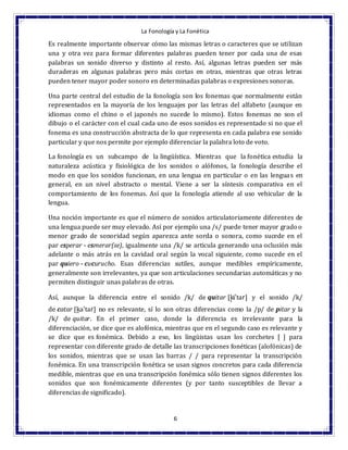 La Fonología y La Fonética
6
Es realmente importante observar cómo las mismas letras o caracteres que se utilizan
una y otra vez para formar diferentes palabras pueden tener por cada una de esas
palabras un sonido diverso y distinto al resto. Así, algunas letras pueden ser más
duraderas en algunas palabras pero más cortas en otras, mientras que otras letras
pueden tener mayor poder sonoro en determinadas palabras o expresiones sonoras.
Una parte central del estudio de la fonología son los fonemas que normalmente están
representados en la mayoría de los lenguajes por las letras del alfabeto (aunque en
idiomas como el chino o el japonés no sucede lo mismo). Estos fonemas no son el
dibujo o el carácter con el cual cada uno de esos sonidos es representado si no que el
fonema es una construcción abstracta de lo que representa en cada palabra ese sonido
particular y que nos permite por ejemplo diferenciar la palabra loto de voto.
La fonología es un subcampo de la lingüística. Mientras que la fonética estudia la
naturaleza acústica y fisiológica de los sonidos o alófonos, la fonología describe el
modo en que los sonidos funcionan, en una lengua en particular o en las lenguas en
general, en un nivel abstracto o mental. Viene a ser la síntesis comparativa en el
comportamiento de los fonemas. Así que la fonología atiende al uso vehicular de la
lengua.
Una noción importante es que el número de sonidos articulatoriamente diferentes de
una lengua puede ser muy elevado. Así por ejemplo una /s/ puede tener mayor grado o
menor grado de sonoridad según aparezca ante sorda o sonora, como sucede en el
par esperar - esmerar(se), igualmente una /k/ se articula generando una oclusión más
adelante o más atrás en la cavidad oral según la vocal siguiente, como sucede en el
par quiero - cucurucho. Esas diferencias sutiles, aunque medibles empíricamente,
generalmente son irrelevantes, ya que son articulaciones secundarias automáticas y no
permiten distinguir unas palabras de otras.
Así, aunque la diferencia entre el sonido /k/ de quitar [k̟iˈtaɾ] y el sonido /k/
de catar [k̠aˈtaɾ] no es relevante, sí lo son otras diferencias como la /p/ de pitar y la
/k/ de quitar. En el primer caso, donde la diferencia es irrelevante para la
diferenciación, se dice que es alofónica, mientras que en el segundo caso es relevante y
se dice que es fonémica. Debido a eso, los lingüistas usan los corchetes [ ] para
representar con diferente grado de detalle las transcripciones fonéticas (alofónicas) de
los sonidos, mientras que se usan las barras / / para representar la transcripción
fonémica. En una transcripción fonética se usan signos concretos para cada diferencia
medible, mientras que en una transcripción fonémica sólo tienen signos diferentes los
sonidos que son fonémicamente diferentes (y por tanto susceptibles de llevar a
diferencias de significado).
 