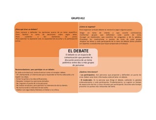 GRUPO #12
¿Para qué sirve un debate?
-Para conocer y defender las opiniones acerca de un tema específico.
-Para facilitar la toma de decisiones sobre algún tema.
-Para sustentar y dar elementos de juicio.
-Para ejercitar la expresión oral, la capacidad de escuchar y la participación
activa
¿Cómo se organiza?
Para organizar un buen debate es necesario seguir algunos pasos:
-Elegir un tema de interés y que suscite controversia.
-Conformar grupos que defiendan cada punto de vista.
-Escoger un moderador, que coordine las preguntas y de la palabra.
-Presentar las conclusiones o puntos de vista de cada grupo.
-Asignar los temas a cada participante de la mesa de debate (éstos pueden
ser expertos o estudiantes que hayan preparado un trabajo)
Recomendaciones para participar en un debate:
En toda actividad oral,tanto el emisor como el receptor deben:
- Oír atentamente al interlocutor para responder en forma adecuada y no
repetir las ideas.
- Evitar los gritos y las descalificaciones.
- Respetar siempre las opiniones detodos.
- No imponer el punto de vista personal.
- No hablar en exceso, para permitir la intervención de los demás.
- No burlarsedela intervención de nadie.
- Hablar con seguridad y libertad,sin temor a la crítica.
¿Quiénes intervienen?
- Los participantes. Son personas que proponen y defienden un punto de
vista.Deben estar bien informados sobreel tema en debate.
- El moderador. Es la persona que dirige el debate, cediendo la palabra
ordenadamente a cada participante. Prudentemente, se sugiere un tiempo
de exposición de tres a cinco minutos por participante. Durante este tiempo
presenta los puntos más relevantes del tema.
EL DEBATE
El debate es un espacio de
comunicación que permite la
discusión acerca de un tema
polémico entre dos o más grupos
de personas
 