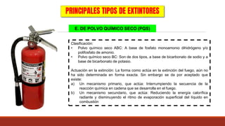 E. DE POLVO QUÍMICO SECO (PQS)
PRINCIPALES TIPOS DE EXTINTORES
Clasificación:
• Polvo químico seco ABC: A base de fosfato monoamonio dihidrógeno y/o
polifosfato de amonio.
• Polvo químico seco BC: Son de dos tipos, a base de bicarbonato de sodio y a
base de bicarbonato de potasio.
Actuación en la extinción: La forma como actúa en la extinción del fuego, aún no
ha sido determinada en forma exacta. Sin embargo se da por aceptado que
existe:
a) Un mecanismo primario, que actúa: Interrumpiendo la secuencia de la
reacción química en cadena que se desarrolla en el fuego.
b) Un mecanismo secundario, que actúa: Reduciendo la energía calorífica
radiante y disminuyendo el ritmo de evaporación superficial del líquido en
combustión
 