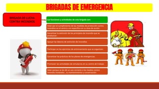 BRIGADAS DE EMERGENCIA
BRIGADA DE LUCHA
CONTRA INCENDIOS
Las funciones y actividades de esta brigada son:
Velar por el cumplimiento de las medidas de protección contra
incendios en el centro y en específico en su área de acción.
Garantizar la extinción de los principios de incendio que se
produzcan.
Apoyar las labores de extinción de incendios
Participar en los ejercicios de entrenamiento que se organicen.
Garantizar las prácticas de los planes de emergencias.
Promover las actividades de simulacros en su centro de trabajo.
Velar porque se les dé un uso correcto a los medios contra
incendio instalados , su mantenimiento y conservación.
 