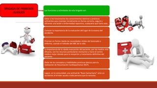 BRIGADA DE PRIMEROS
AUXILIOS
Las funciones y actividades de esta brigada son:
Dotar a los funcionarios los conocimientos teóricos y prácticos
suficientes para manejar inicialmente en forma correcta, segura y
eficiente una lesión o enfermedad repentina, cualquiera que fuera esta.
Conocer la importancia de la evaluación del lugar de la escena del
accidente.
Priorizar en forma rápida las necesidades vitales del lesionado o
enfermo, usando el método del ABC de la vida.
La importancia de la rápida evacuación del paciente, por los medios más
eficaces, con los recursos particulares necesarios y hacia el centro
médico mejor dotado para la recepción y tratamiento definitivo del
paciente.
Dotar de los conceptos y habilidades prácticas básicas para la
realización de Resucitación Cardiopulmonar (RCP).
Lograr, en la comunidad, una actitud de “Buen Samaritano” ante un
accidente al brindar ayuda a toda persona que lo necesite.
 