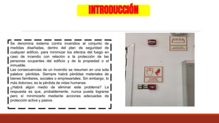INTRODUCCIÓN
Se denomina sistema contra incendios al conjunto de
medidas diseñadas, dentro del plan de seguridad de
cualquier edificio, para minimizar los efectos del fuego en
caso de incendio con relación a la protección de las
personas ocupantes del edificio y de la propiedad o el
inmueble.
Las consecuencias de un incendio se resumen en una sola
palabra: pérdidas. Siempre habrá pérdidas materiales de
bienes familiares, sociales o empresariales. Sin embargo, lo
más doloroso, es la pérdida de vidas humanas.
¿Habrá algún medio de eliminar este problema? La
respuesta es que, probablemente, nunca pueda lograrse
pero sí minimizarlo mediante acciones adecuadas de
protección activa y pasiva.
 