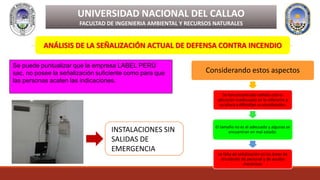 ANÁLISIS DE LA SEÑALIZACIÓN ACTUAL DE DEFENSA CONTRA INCENDIO
UNIVERSIDAD NACIONAL DEL CALLAO
FACULTAD DE INGENIERIA AMBIENTAL Y RECURSOS NATURALES
Se puede puntualizar que la empresa LABEL PERÙ
sac, no posee la señalización suficiente como para que
las personas acaten las indicaciones.
Considerando estos aspectos
Se han encontrado señales con la
ubicación inadecuada en lo referente a
su altura y dificultan su visualización.
El tamaño no es el adecuado y algunas se
encuentran en mal estado.
La falta de señalización en las áreas de
circulación de personal y de ayudas
mecánicas
INSTALACIONES SIN
SALIDAS DE
EMERGENCIA
 
