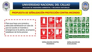 PROPUESTA DE SEÑALIZACIÓN PROTECCIÓN CONTRA INCENDIO
Para que haya una correcta y
adecuada señalización en caso de
que se suscite un incendio o
emergencia en la planta, se propone
establecer de forma precisa
SEÑALIZACIÓN CONTRA
INCENDIOS
SEÑALIZACIÓN DE
EVACUACIÓN
 