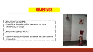 OBJETIVOS
OBJETIVO GENERAL:
• Identificar los principales mecanismos para
minimizar, el fuego.
OBJETIVO ESPECIFICO:
• Identificas los principales sistemas de lucha contra
incendios.
 