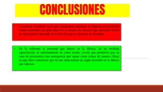 CONCLUSIONES
• Al realizar el análisis de lo que actualmente mantiene la empresa en la defensa
contra incendios, se pudo observar la escases de recursos que permitan actuar
de una manera adecuada en el caso de que se suscitare un incendio.
• En lo referente al personal que labora en la fábrica, no ha recibido
capacitación, ni entrenamiento de cómo actuar, acción que permitiría que en
caso de presentarse una emergencia que sepan cómo actuar de manera eficaz
ya que ellos comunicas que no hay antecedente de algún incendio en la fabrica
que laboran.
 