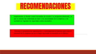 RECOMENDACIONES
• Implementar el diseño contra incendios de acorde a la propuesta planteada, ya
que la misma fue elaborada en base a las necesidades de la empresa y las
normativas vigentes de seguridad contra incendios.
• Ejecutar el programa de capacitación y entrenamiento propuesto para todo el
personal de la empresa así no se haya suscitado un incendio en la fabrica.
 